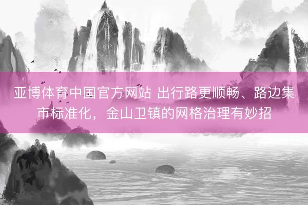 亚博体育中国官方网站 出行路更顺畅、路边集市标准化,金山卫镇的网格治理有妙招