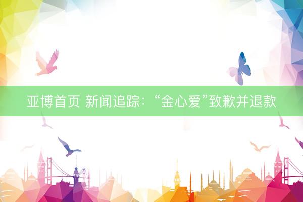亚博首页 新闻追踪：“金心爱”致歉并退款