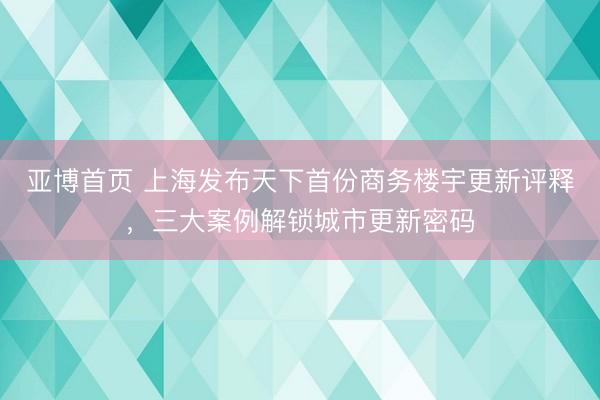 亚博首页 上海发布天下首份商务楼宇更新评释，三大案例解锁城市更新密码