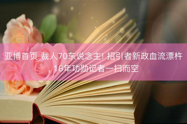 亚博首页 裁人70东说念主! 招引者新政血流漂杵， 18年功勋记者一扫而空
