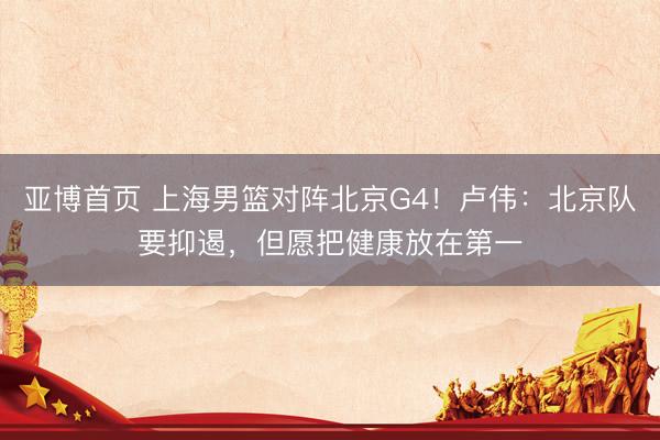 亚博首页 上海男篮对阵北京G4！卢伟：北京队要抑遏，但愿把健康放在第一