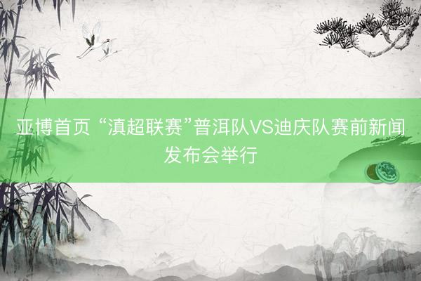 亚博首页 “滇超联赛”普洱队VS迪庆队赛前新闻发布会举行