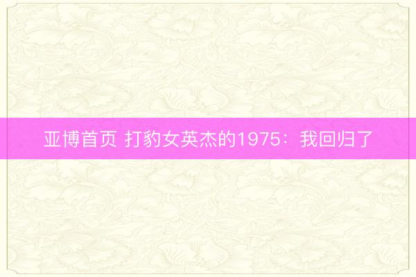 亚博首页 打豹女英杰的1975：我回归了