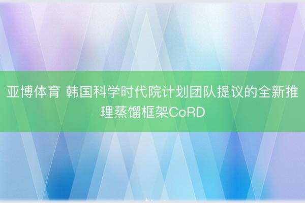 亚博体育 韩国科学时代院计划团队提议的全新推理蒸馏框架CoRD