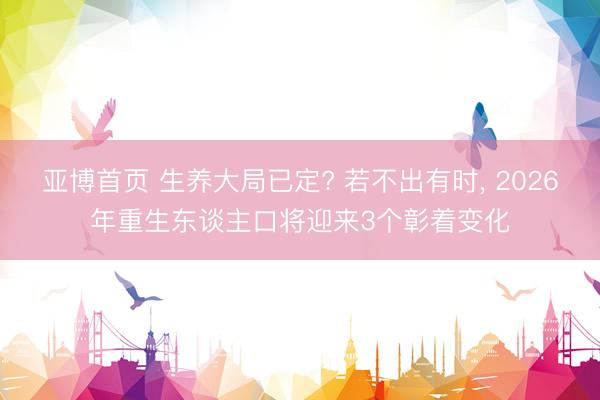 亚博首页 生养大局已定? 若不出有时， 2026年重生东谈主口将迎来3个彰着变化