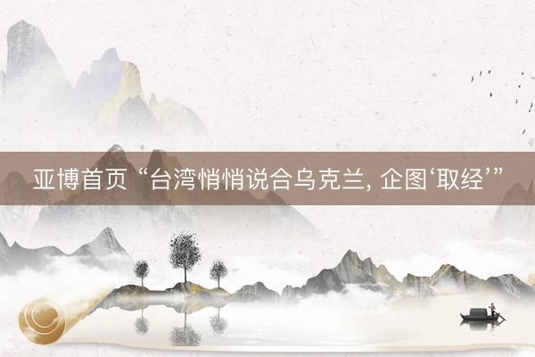 亚博首页 “台湾悄悄说合乌克兰， 企图‘取经’”