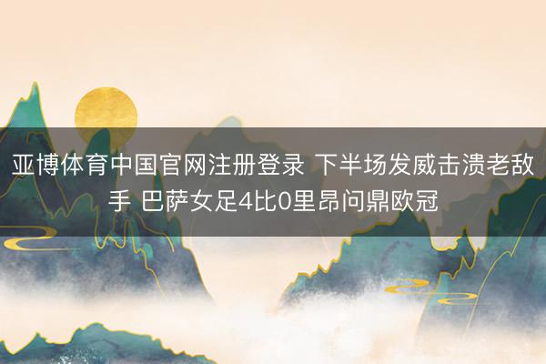 亚博体育中国官网注册登录 下半场发威击溃老敌手 巴萨女足4比0里昂问鼎欧冠