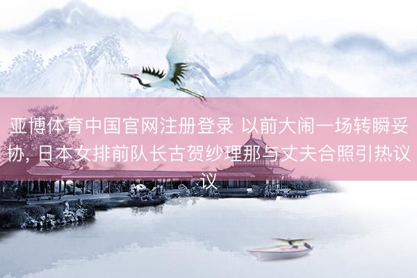 亚博体育中国官网注册登录 以前大闹一场转瞬妥协， 日本女排前队长古贺纱理那与丈夫合照引热议