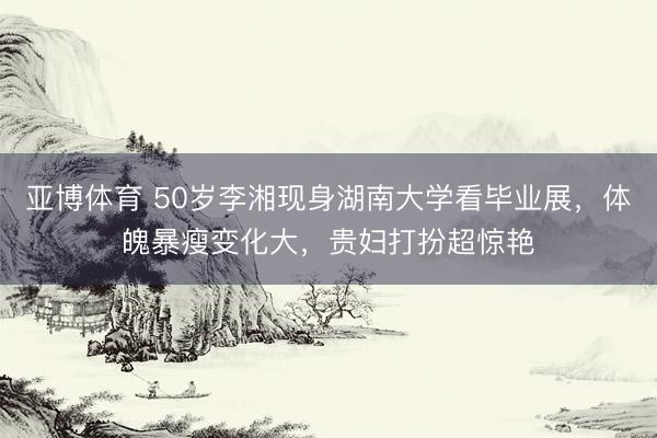 亚博体育 50岁李湘现身湖南大学看毕业展，体魄暴瘦变化大，贵妇打扮超惊艳