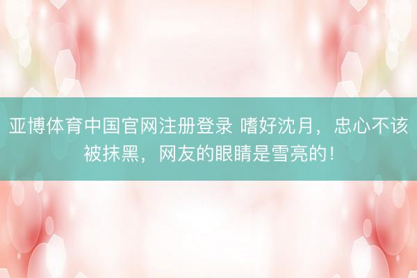 亚博体育中国官网注册登录 嗜好沈月，忠心不该被抹黑，网友的眼睛是雪亮的！