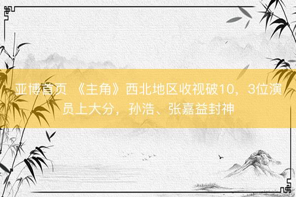 亚博首页 《主角》西北地区收视破10，3位演员上大分，孙浩、张嘉益封神