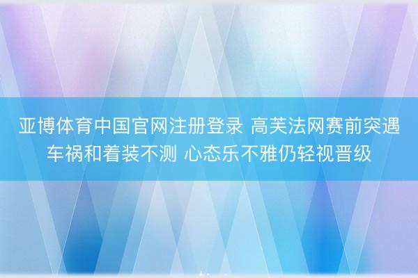 亚博体育中国官网注册登录 高芙法网赛前突遇车祸和着装不测 心态乐不雅仍轻视晋级