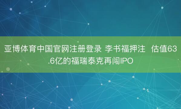 亚博体育中国官网注册登录 李书福押注  估值63.6亿的福瑞泰克再闯IPO