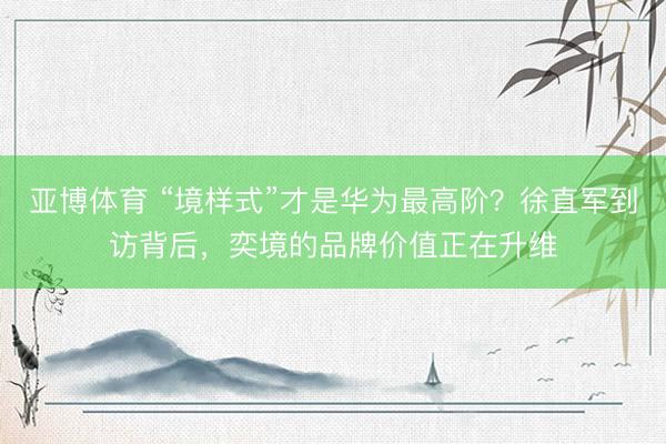 亚博体育 “境样式”才是华为最高阶？徐直军到访背后，奕境的品牌价值正在升维