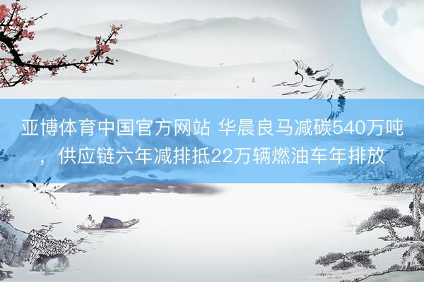 亚博体育中国官方网站 华晨良马减碳540万吨，供应链六年减排抵22万辆燃油车年排放