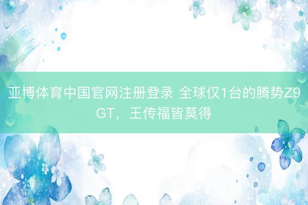 亚博体育中国官网注册登录 全球仅1台的腾势Z9GT，王传福皆莫得