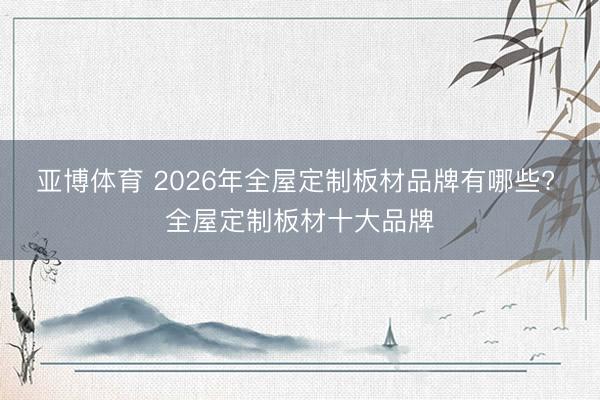 亚博体育 2026年全屋定制板材品牌有哪些? 全屋定制板材十大品牌