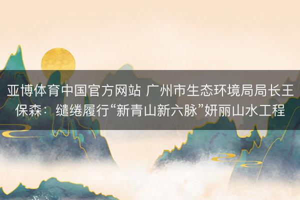 亚博体育中国官方网站 广州市生态环境局局长王保森:缱绻履行“新青山新六脉”妍丽山水工程