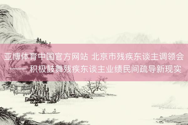 亚博体育中国官方网站 北京市残疾东谈主调领会 —— 积极鼓舞残疾东谈主业绩民间疏导新现实