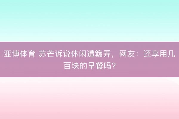 亚博体育 苏芒诉说休闲遭簸弄,网友:还享用几百块的早餐吗?