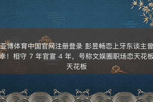 亚博体育中国官网注册登录 彭昱畅恋上牙东谈主曾幸！相守 7 年官宣 4 年，号称文娱圈职场恋天花板