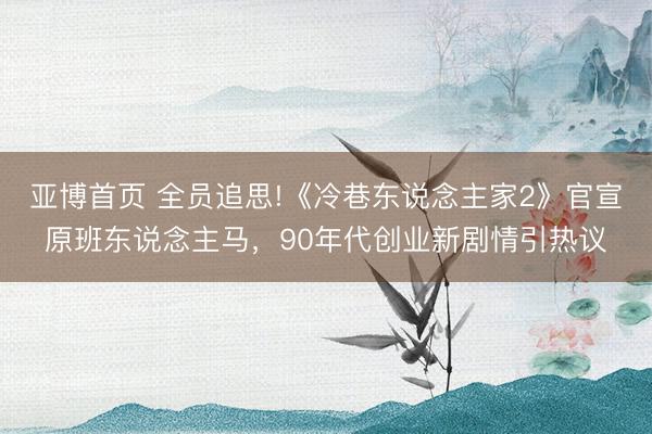 亚博首页 全员追思!《冷巷东说念主家2》官宣原班东说念主马，90年代创业新剧情引热议