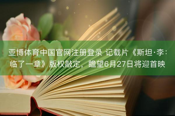亚博体育中国官网注册登录 记载片《斯坦·李：临了一章》版权敲定，瞻望6月27日将迎首映