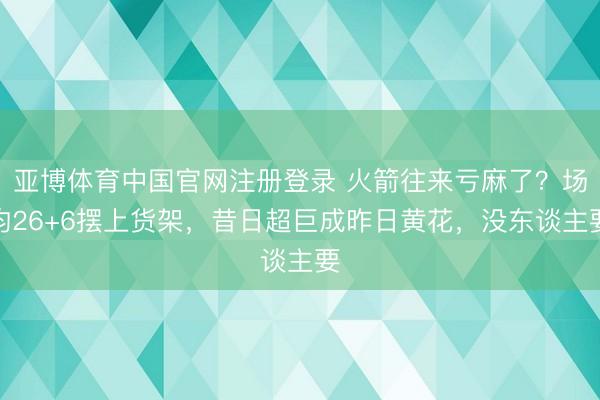 亚博体育中国官网注册登录 火箭往来亏麻了?场均26+6摆上货架,昔日超巨成昨日黄花,没东谈主要