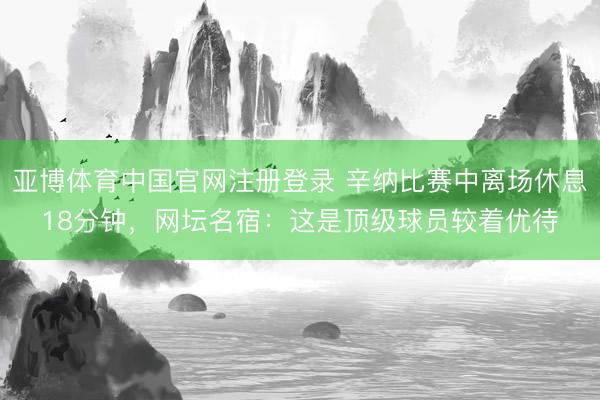 亚博体育中国官网注册登录 辛纳比赛中离场休息18分钟，网坛名宿：这是顶级球员较着优待