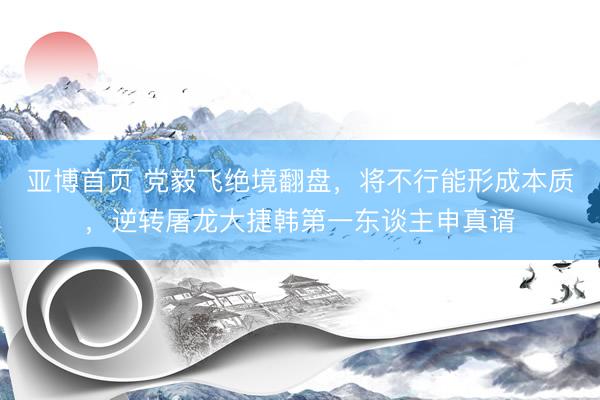 亚博首页 党毅飞绝境翻盘，将不行能形成本质，逆转屠龙大捷韩第一东谈主申真谞