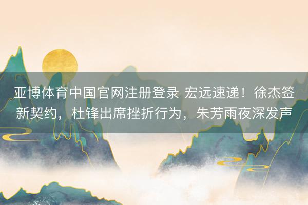 亚博体育中国官网注册登录 宏远速递!徐杰签新契约,杜锋出席挫折行为,朱芳雨夜深发声