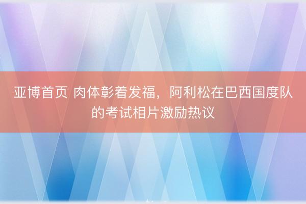 亚博首页 肉体彰着发福，阿利松在巴西国度队的考试相片激励热议