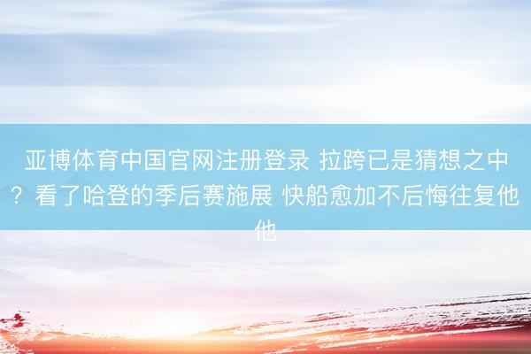 亚博体育中国官网注册登录 拉跨已是猜想之中？看了哈登的季后赛施展 快船愈加不后悔往复他