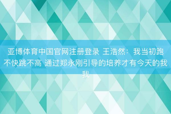 亚博体育中国官网注册登录 王浩然：我当初跑不快跳不高 通过郑永刚引导的培养才有今天的我