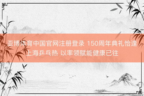 亚博体育中国官网注册登录 150周年典礼恰逢上海乒乓热 以率领赋能健康已往