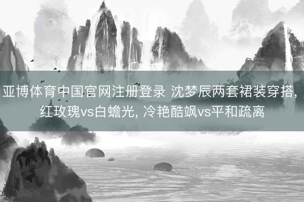 亚博体育中国官网注册登录 沈梦辰两套裙装穿搭， 红玫瑰vs白蟾光， 冷艳酷飒vs平和疏离