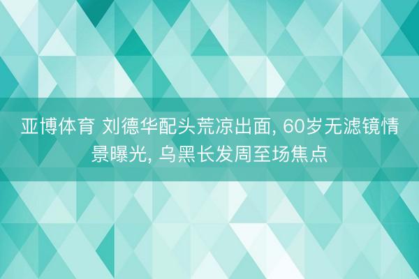 亚博体育 刘德华配头荒凉出面, 60岁无滤镜情景曝光, 乌黑长发周至场焦点