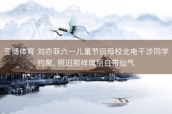 亚博体育 刘亦菲六一儿童节回母校北电干涉同学约聚， 照旧那样瑰丽自带仙气