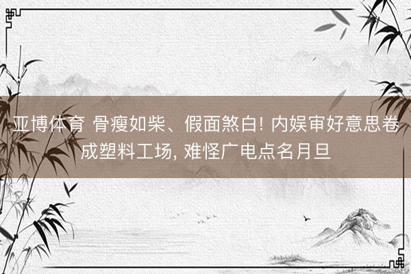 亚博体育 骨瘦如柴、假面煞白! 内娱审好意思卷成塑料工场， 难怪广电点名月旦