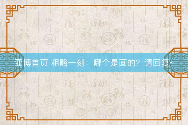 亚博首页 粗略一刻：哪个是画的？请回复~
