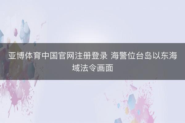 亚博体育中国官网注册登录 海警位台岛以东海域法令画面