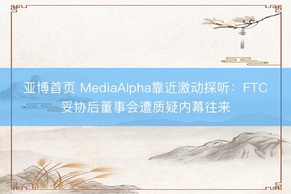 亚博首页 MediaAlpha靠近激动探听：FTC妥协后董事会遭质疑内幕往来