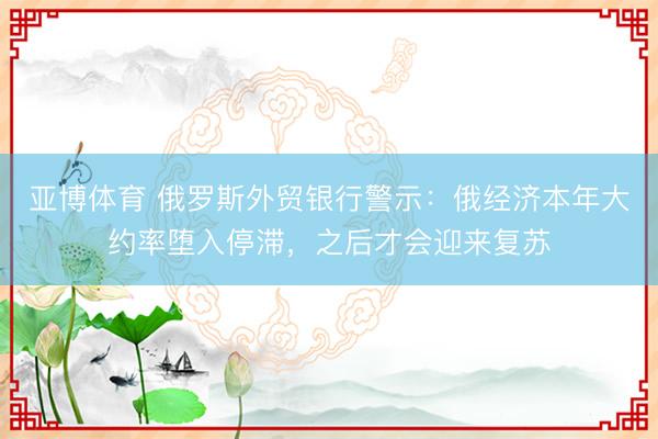 亚博体育 俄罗斯外贸银行警示：俄经济本年大约率堕入停滞，之后才会迎来复苏