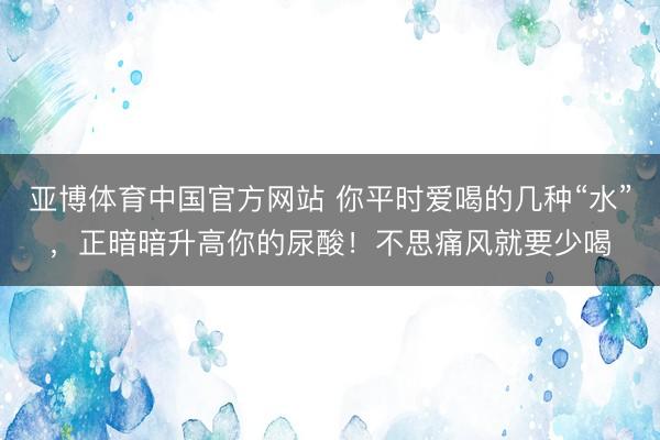 亚博体育中国官方网站 你平时爱喝的几种“水”,正暗暗升高你的尿酸!不思痛风就要少喝