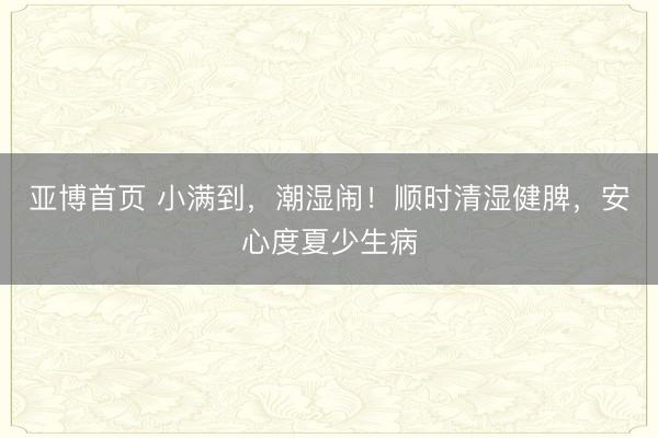 亚博首页 小满到，潮湿闹！顺时清湿健脾，安心度夏少生病