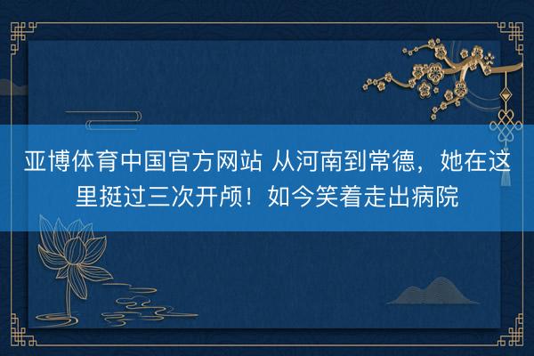 亚博体育中国官方网站 从河南到常德，她在这里挺过三次开颅！如今笑着走出病院