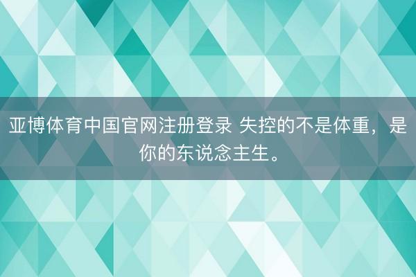 亚博体育中国官网注册登录 失控的不是体重，是你的东说念主生。