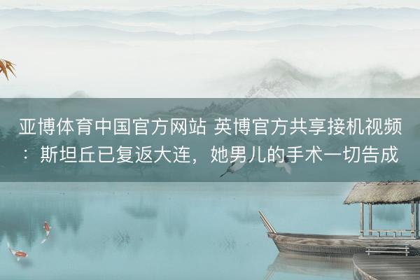 亚博体育中国官方网站 英博官方共享接机视频：斯坦丘已复返大连，她男儿的手术一切告成