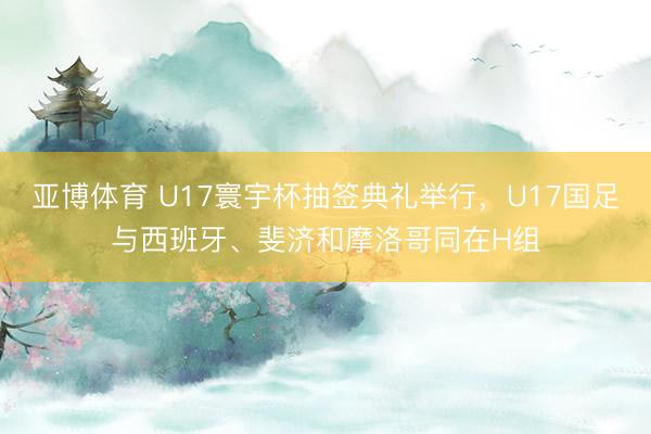亚博体育 U17寰宇杯抽签典礼举行，U17国足与西班牙、斐济和摩洛哥同在H组
