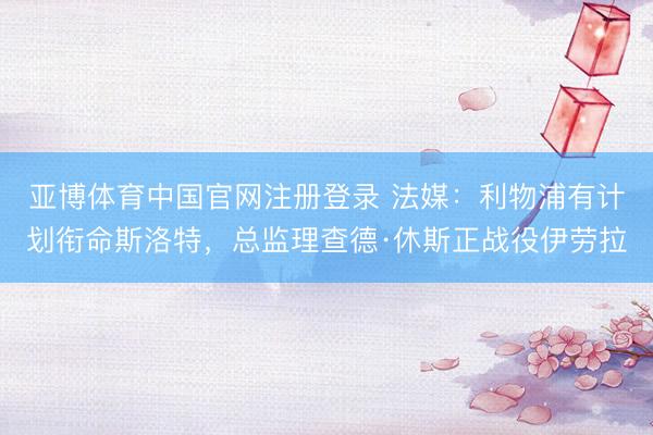 亚博体育中国官网注册登录 法媒：利物浦有计划衔命斯洛特，总监理查德·休斯正战役伊劳拉